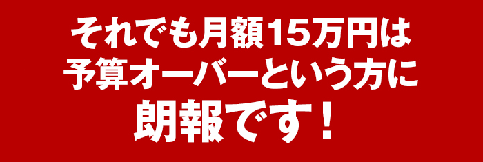 それでも月額15万円は予算オーバーという方に朗報です！